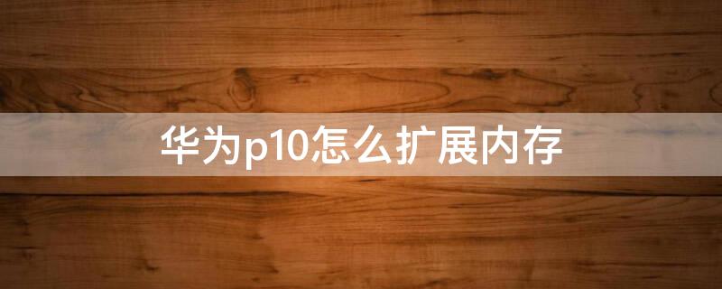 华为p10怎么扩展内存（华为p10怎么扩展内存条）