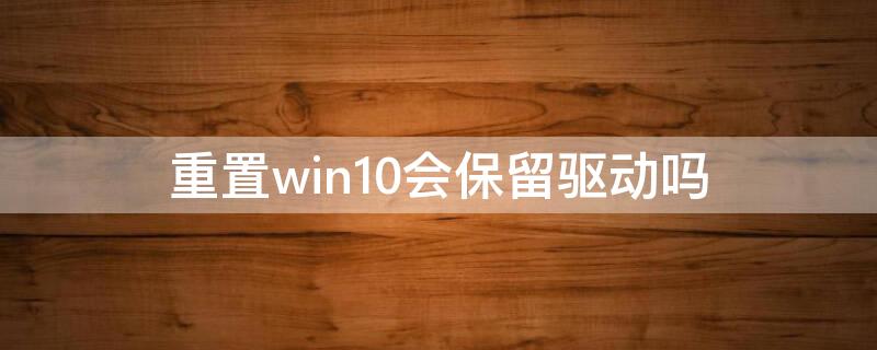 重置win10会保留驱动吗 win10重置会删除驱动吗