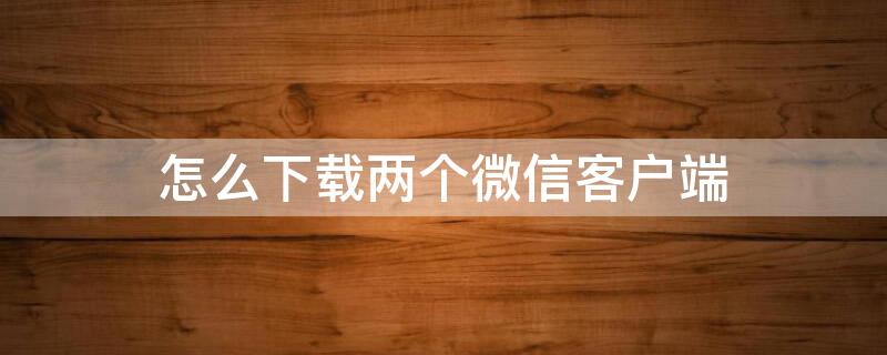 怎么下载两个微信客户端 怎么下载两个微信客户端软件