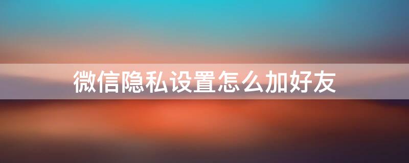 微信隐私设置怎么加好友 微信隐私设置怎么加好友软件