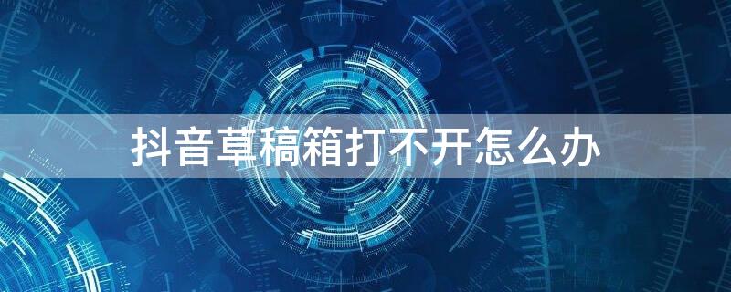 抖音草稿箱打不开怎么办 抖音草稿箱打不开了