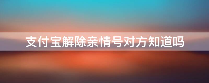 支付宝解除亲情号对方知道吗 支付宝解除亲情号对方知道吗