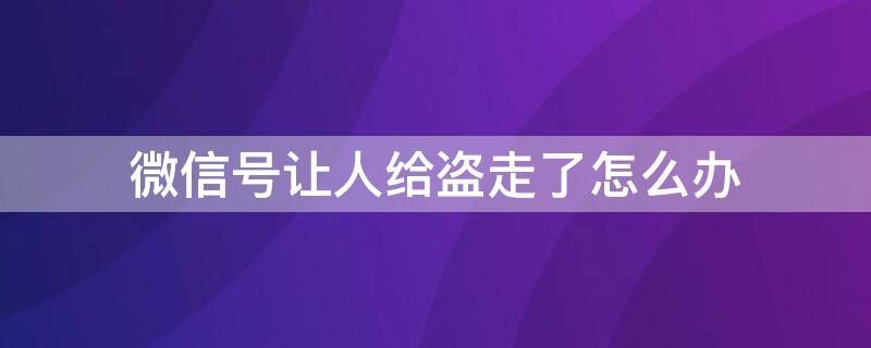 微信号让人给盗走了怎么办 微信号让人给盗走了怎么办好友都删了