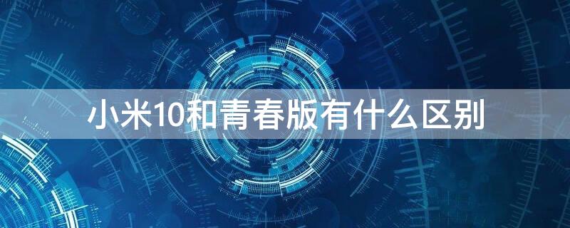 小米10和青春版有什么区别 小米10跟青春版区别