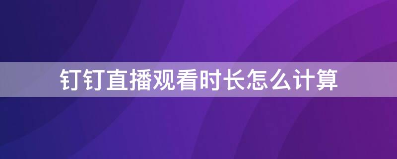 钉钉直播观看时长怎么计算（钉钉的直播观看时长是如何计时的）