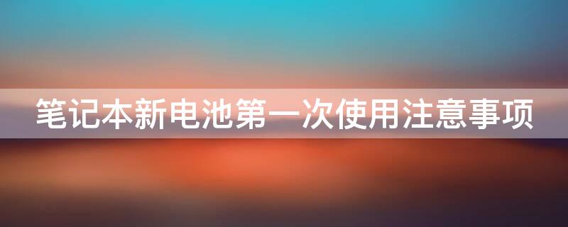 笔记本新电池第一次使用注意事项（笔记本新电池首次使用）