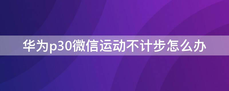 华为p30微信运动不计步怎么办 华为p30手机微信运动不计步怎么办