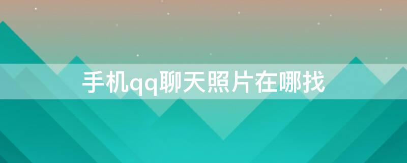 手机qq聊天照片在哪找 手机qq聊天照片在哪找出来