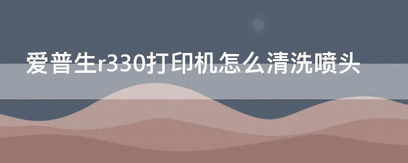 爱普生r330打印机怎么清洗喷头 epsonr330打印机怎么清洗喷头