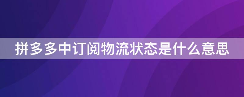 拼多多中订阅物流状态是什么意思（拼多多上的订阅物流状态是什么意思）