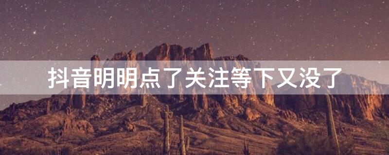 抖音明明点了关注等下又没了（抖音明明点了关注等下又没了怎么解决）