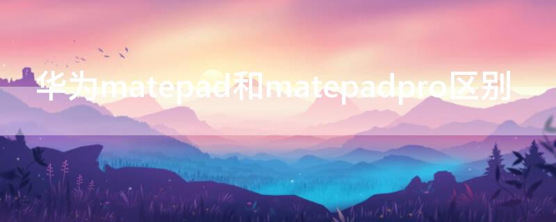 华为matepad和matepadpro区别（华为matepad 和matepad pro有啥区别）