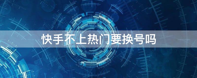 快手不上热门要换号吗 快手号不上热门了是不是可以换了