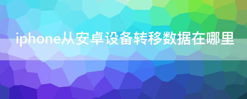 iPhone从安卓设备转移数据在哪里（iphone从安卓设备转移数据在哪里打开）