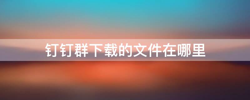 钉钉群下载的文件在哪里（钉钉群文件下载会不会有记录）