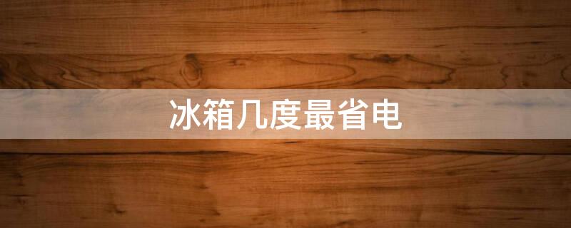 冰箱几度最省电（冰箱几度最省电省电）