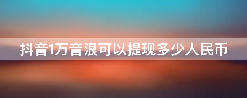 抖音1万音浪可以提现多少人民币 点赞10万,收入多少