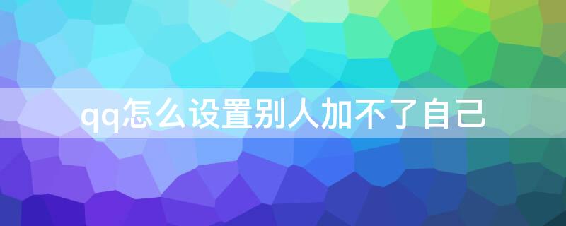 qq怎么设置别人加不了自己（qq怎么设置别人加不了我）