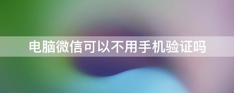 电脑微信可以不用手机验证吗 电脑微信能不能不用手机验证