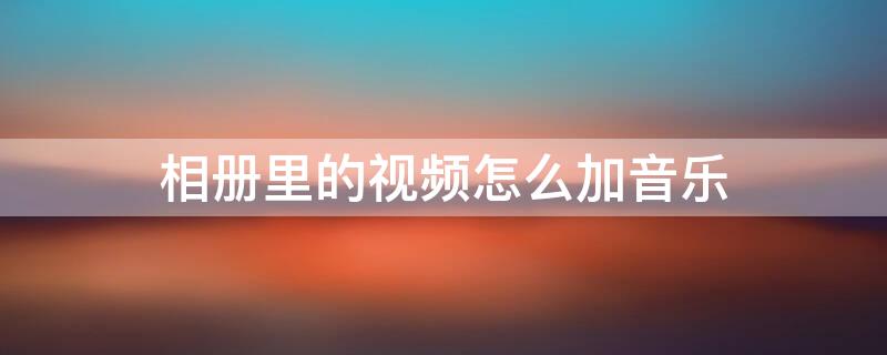 相册里的视频怎么加音乐 相册里的视频怎么加音乐进去