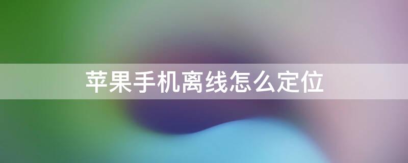 iPhone手机离线怎么定位 苹果手机离线怎么查找手机位置