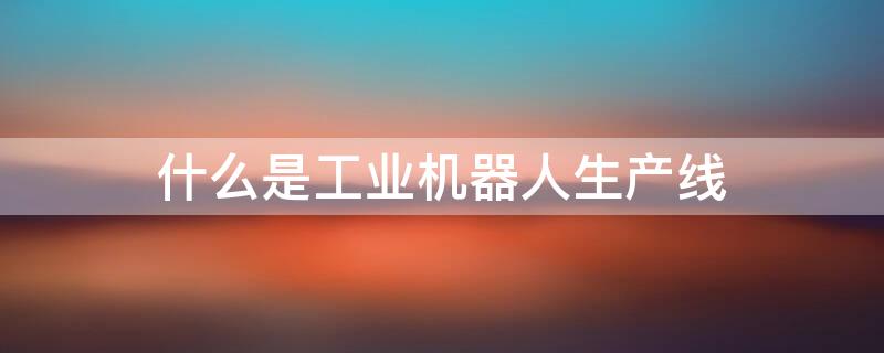 什么是工业机器人生产线 工业机器人生产线设计方案