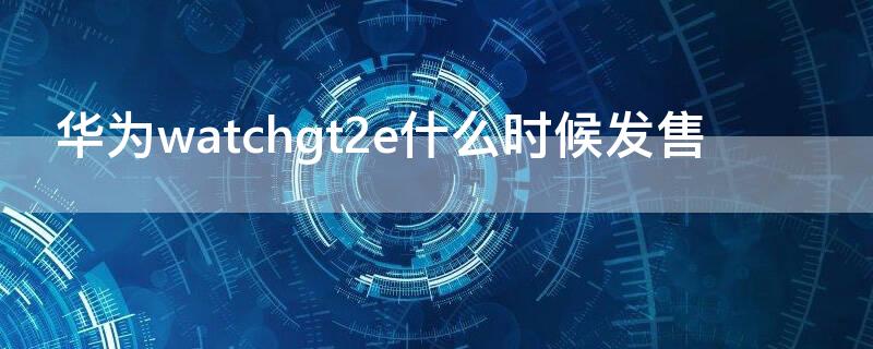 华为watchgt2e什么时候发售（华为gt2e发布）