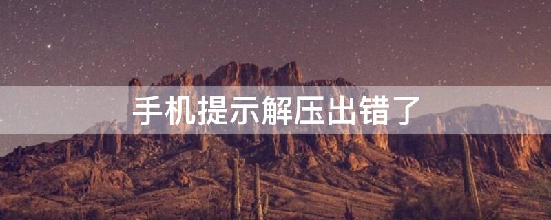 手机提示解压出错了 手机提示解压出错了怎么办