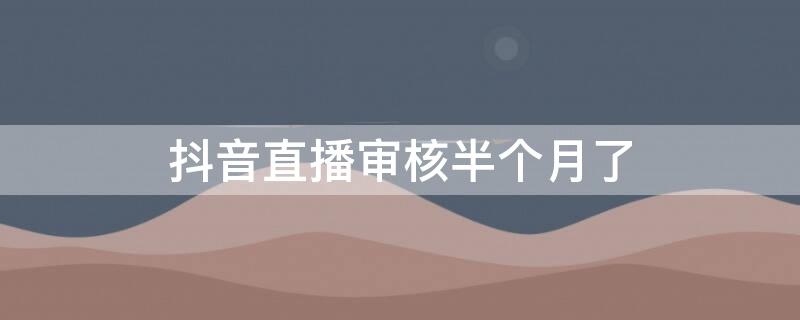抖音直播审核半个月了 抖音直播审核半个月了还没通过