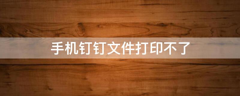 手机钉钉文件打印不了 手机钉钉文件打印不了什么原因