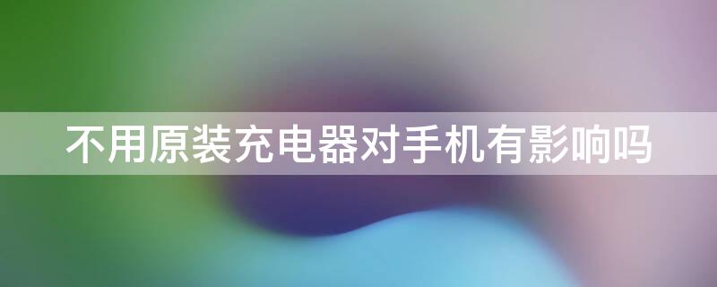 不用原装充电器对手机有影响吗 一次不用原装充电器对手机有影响吗