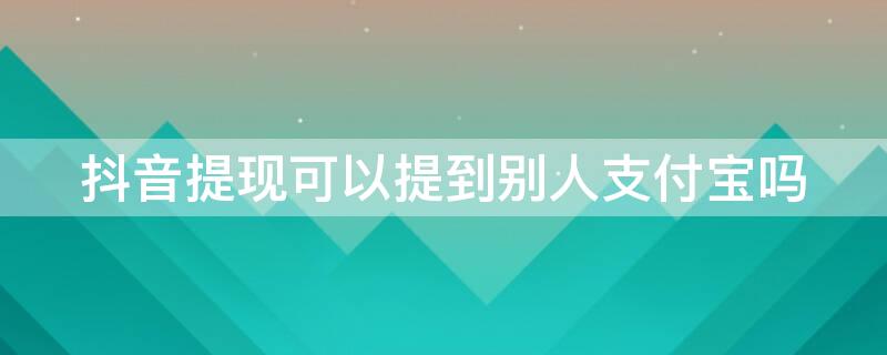 抖音提现可以提到别人支付宝吗（抖音提现能提到别人支付宝吗）