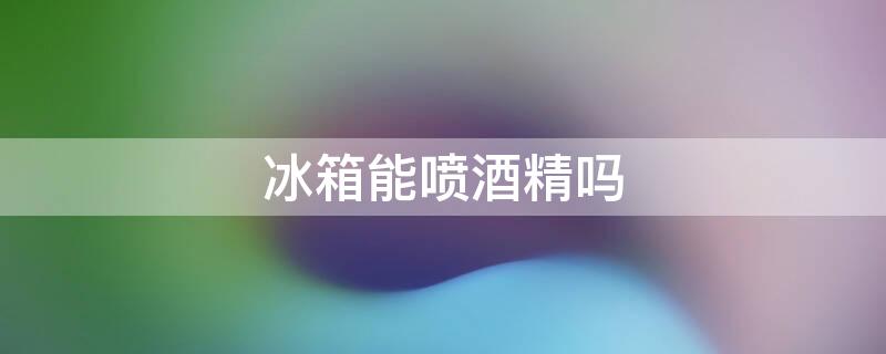 冰箱能喷酒精吗（冰箱能喷酒精吗会爆炸吗）