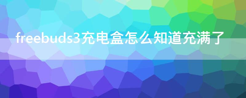 freebuds3充电盒怎么知道充满了 华为freebuds 3充电盒怎么看充电充满