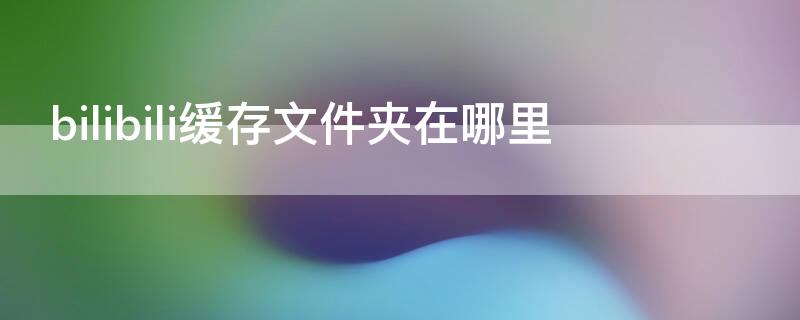 bilibili缓存文件夹在哪里 bilibili缓存文件夹在哪里手机