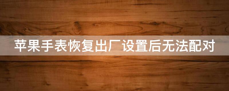 iPhone手表恢复出厂设置后无法配对 iphone手表恢复出厂设置后无法配对蓝牙