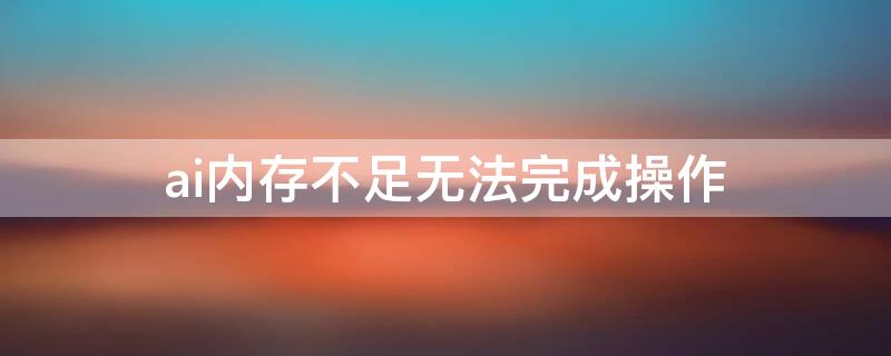 ai内存不足无法完成操作（ai提示内存不足无法完成操作）