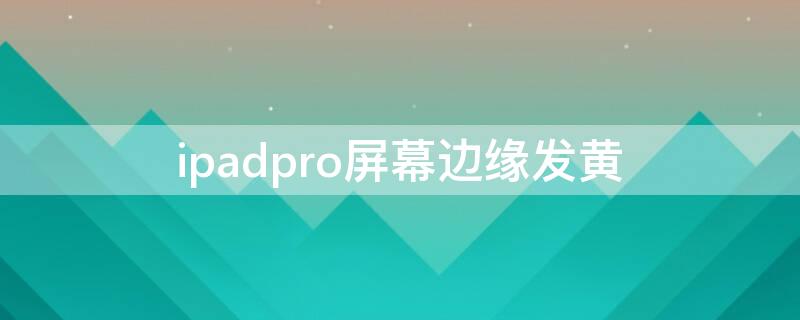 ipadpro屏幕边缘发黄（ipadpro屏幕边缘发黄可以保修吗）