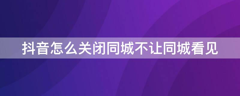 抖音怎么关闭同城不让同城看见（抖音怎么关闭同城不让同城看见作品）