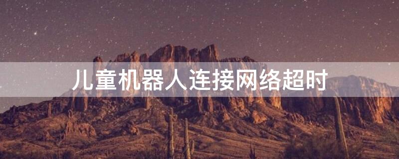 儿童机器人连接网络超时 机器人网络连接超时是什么原因