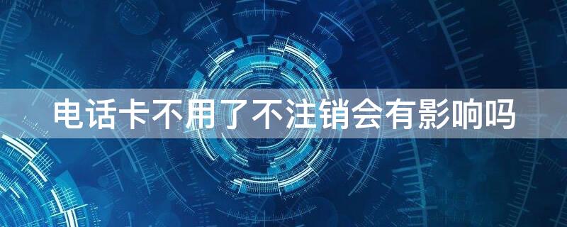 电话卡不用了不注销会有影响吗（学校办的电话卡不用了不注销会有影响吗）