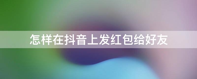 怎样在抖音上发红包给好友 怎么在抖音发红包给好友