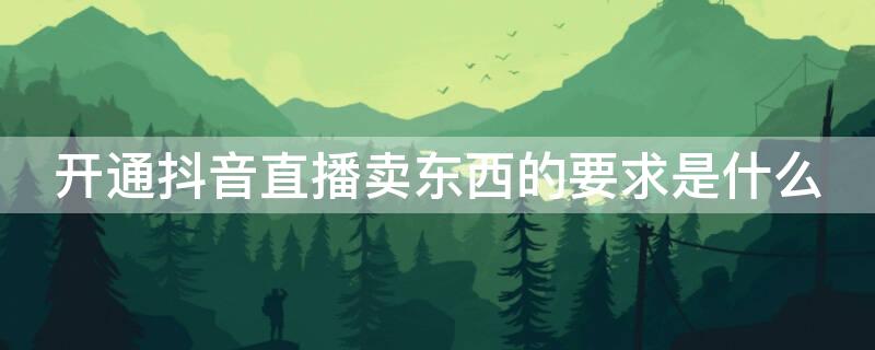 开通抖音直播卖东西的要求是什么（抖音开直播卖东西需要什么条件）