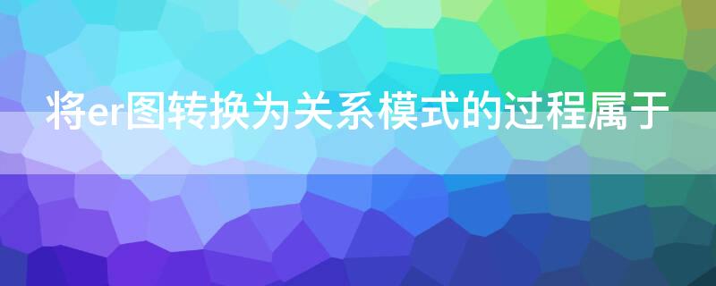 将er图转换为关系模式的过程属于 将er图向关系模型进行转换是什么阶段的任务