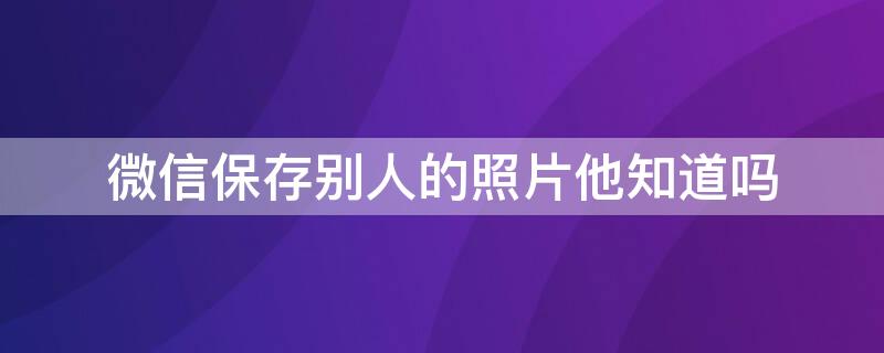 微信保存别人的照片他知道吗 微信保存别人的照片他知道吗