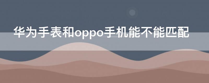 华为手表和oppo手机能不能匹配 华为手表能与oppo配对吗