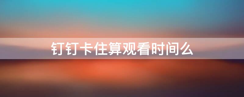 钉钉卡住算观看时间么 钉钉卡了算时间吗