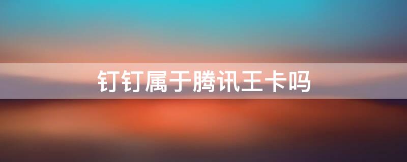 钉钉属于腾讯王卡吗 钉钉属于腾讯王卡吗安全吗