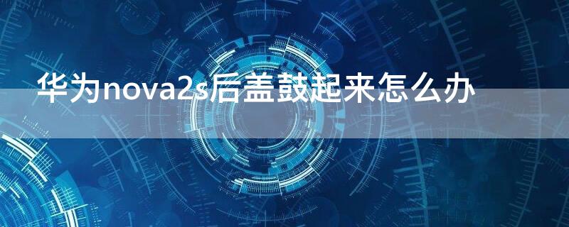 华为nova2s后盖鼓起来怎么办 华为nova2s手机后盖翘起来什么原因