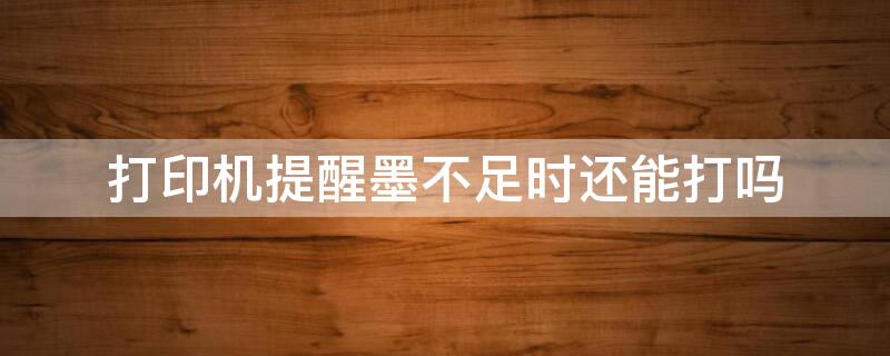 打印机提醒墨不足时还能打吗（打印机提醒墨不足时还能打吗怎么回事）